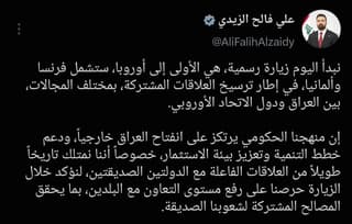 رئيس الوزراء: نبدأ اليوم زيارة رسمية، هي الأولى إلى أوروبا، ستشمل فرنسا وألمانيا، في إطار ترسيخ العلاقات المشتركة، بمختلف المجالات، بين العراق ودول الاتحاد الأوروبي.