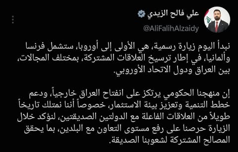 رئيس الوزراء: نبدأ اليوم زيارة رسمية، هي الأولى إلى أوروبا، ستشمل فرنسا وألمانيا، في إطار ترسيخ العلاقات المشتركة، بمختلف المجالات، بين العراق ودول الاتحاد الأوروبي.